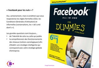 Virage Numérique 34
« Facebook pour les nuls » ?
Oui, certainement, mais à condition que vous
respecteriez les règles formelles (CGU, les
Conditions Générales d’Utilisation) et
informelles (conversations, les « do’s and
dont’s »).
Les grandes questions sont toujours…
• de l’identité de celui ou celle qui publie
• la compréhension des fonctionnements
des réseaux (notions sociologiques) afin
d’établir une stratégie intelligente qui
correspond avec votre stratégie globale
d’entreprise.
 