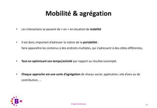 Virage Numérique 51
Mobilité & agrégation
• Les interactions se passent de + en + en situation de mobilité
• Il est donc important d’adresser la notion de la portabilité :
faire apparaître les contenus à des endroits multiples, qui s’adressent à des cibles différentes,
• Tout en optimisant son temps/activité par rapport au résultat escompté.
• Chaque approche est une sorte d’agrégation de réseau social, application, site d’avis ou de
contribution, …
 