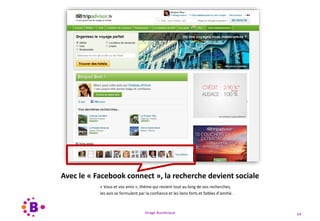 Virage Numérique 54
Avec le « Facebook connect », la recherche devient sociale
« Vous et vos amis », thème qui revient tout au long de vos recherches,
les avis se formulent par la confiance et les liens forts et faibles d’amitié.
 
