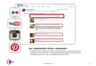 Virage Numérique 56
Les « passionnés» et les « concernés»
Les plateformes de partage (Flickr, YouTube, Instagram, Pinterest…) sont les endroits où les
« passionnés » et les « concernés » se rencontrent. Intégrez des groupes, mettez en place de
conversations, donnez des « avis » sur les belles photos de vos clients !
 