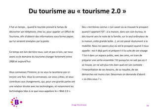 Virage Numérique 58
Du tourisme au « tourisme 2.0 »
Il fut un temps… quand le touriste prenait le temps de
décrocher son téléphone, chez lui, pour appeler un Office de
Tourisme, afin d’obtenir des informations sous forme papier,
qui lui seraient envoyées par la poste.
Ce temps est loin derrière nous. Loin et pas si loin, car nous
avons vu le domaine du tourisme changer fortement entre
2000 et aujourd’hui.
Vous connaissez l’histoire, je ne vous la raconterai pas ici
encore une fois. Vous la connaissez, car vous y étiez, et vous
contribuez aux changements, qui, pour une grande partie ont
une relation étroite avec les technologies, et notamment les
technologies liées à ce que nous appelons le « Web 2.0 ».
Des « territoires connus » (on savait où se trouvait le prospect
quand il appelait l’OT : à la maison, dans son coin bureau, le
dos tourné vers le reste de la famille, sur le seul ordinateur de
la maison, cette grande boîte…), on est passé résolument à la
mobilité. Nous ne savons plus où est le prospect quand il nous
appelle : est-il déjà parti et prépare-t-il la suite de son voyage
? Est-il dans un espace public, avec des amis, en train de
préparer une sortie ensemble ? Et puisqu’on ne sait pas où il
se trouve, on ne sait plus très bien quel est son contexte :
l’interprétation de ses besoins, de sa requête, de ses
démarches est moins clair. Désormais on demande d’abord :
« où êtes-vous ? ».
 