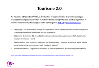 Virage Numérique 59
Tourisme 2.0
Par “Tourisme 2.0″ on entend “l’offre, la structuration et la consommation de produits touristiques
conçues comme un processus constant et multidirectionnel entre prestataires, clients et organismes de
tourisme institutionnels, et qui s’appuie sur les technologies du Web 2.0“. (définition Wikipédia)
• Le passage à une économie de partage et d’expériences est un élément disruptif qui doit nous pousser
à repenser nos modèles de services, voir des expériences
• L’économie du tourisme 2.0 se veut collaboratif, et instaure une nouveau rapport de force dans nos
relations fournisseur – client
• Ces disruptions nous amènent à revenir sur nos fondamentaux : pourquoi le tourisme, quelle relation
entre le tourisme et un territoire – quels modèles à prévoir ?
• Et directement relié : l’organisation en interne et avec ses partenaires doit être complètement revue…
Source : http://www.beerbergman.com/lang/fr/2010/09/le-e-tourisme-nexiste-plus-quid-du-tourisme-ou-tourisme-2-0/
 