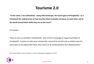 Virage Numérique 61
Tourisme 2.0
"In this sense, I see authenticity - along with landscape, the tourist gaze and hospitality - as a
framework for making sense of how tourists relate to people and place, to each other and to
the world around them while they are on the move".
En Français :
“Dans ce sens, je considère l'authenticité - tout comme le paysage, le regard touristique et
l'hospitalité - comme un cadre pour comprendre comment le touriste voit sa relation avec les
autres gens et les espaces/les lieux, avec l'autrui et le monde pendant leurs déplacements.”
Jenni Germann Molz, Travel connections : Tourism, technologie and togetherness, 2012
 