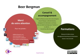 Virage Numérique 62
Merci
de votre attention
Pour me joindre :
bb@beerbergman.com
www.beerbergman.com
www.facebook.com/Bilance
http://twitter.com/BeerBergman
Formations
Réseaux & média sociaux
Management Numérique de Destination
Gestion interculturelle
Beer Bergman
Conseil &
accompagnement
Intégrer les Réseaux sociaux dans votre entreprise
(travail d’équipe, la dématérialisation,
management de destination numérique,
créer une identié numérique pour l’individu et
le collectif, …)
L’accueil des cibles étrangères
 