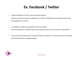 Virage Numérique 7
Ex. Facebook / Twitter
• Chaque publication a son URL, que vous pouvez exploiter :
cliquez sur la date en dessous la publication sur Twitter ou Facebook pour récupérer l’adresse web
de la publication concernée.
• La newsletter envoyée aux prestataires ne fera pas l’affaire.
Elle reste importante, à condition que vous y mettiez des liens vers les ressources en ligne (URL !).
• Si vous n’avez pas d’adresse web, il va falloir la créer, si possible sur un de vos canaux ou à un endroit
qui fait partie de votre écosystème digital.
 