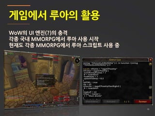 10
게임에서 루아의 활용
WoW의 UI 엔진(?)의 충격
각종 국내 MMORPG에서 루아 사용 시작
현재도 각종 MMORPG에서 루아 스크립트 사용 중
 
