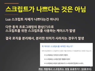16
스크립트가 나쁘다는 것은 아님
Lua 스크립트 자체가 나쁘다는건 아니다
다만 동적 프로그래밍의 환상(?)으로
스크립트를 위한 스크립트를 사용하는 케이스가 발생
결국 로직을 분리해서, 분리한 의미가 사라지는 경우가 발생
게임 개발에서 스크립트는 정말 유용한가? (알콜코더)
 