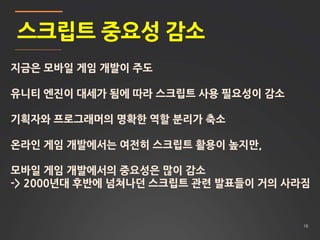 18
스크립트 중요성 감소
지금은 모바일 게임 개발이 주도
유니티 엔진이 대세가 됨에 따라 스크립트 사용 필요성이 감소
기획자와 프로그래머의 명확한 역할 분리가 축소
온라인 게임 개발에서는 여전히 스크립트 활용이 높지만,
모바일 게임 개발에서의 중요성은 많이 감소
-> 2000년대 후반에 넘쳐나던 스크립트 관련 발표들이 거의 사라짐
 