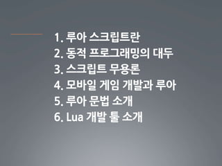 1. 루아 스크립트란
2. 동적 프로그래밍의 대두
3. 스크립트 무용론
4. 모바일 게임 개발과 루아
5. 루아 문법 소개
6. Lua 개발 툴 소개
 
