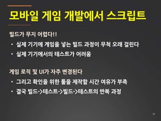 20
모바일 게임 개발에서 스크립트
빌드가 무지 어렵다!!
• 실제 기기에 게임을 넣는 빌드 과정이 무척 오래 걸린다
• 실제 기기에서의 테스트가 어려움
게임 로직 및 UI가 자주 변경된다
• 그리고 확인을 위한 툴을 제작할 시간 여유가 부족
• 결국 빌드->테스트->빌드->테스트의 반복 과정
 