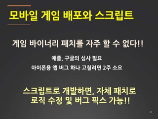 21
모바일 게임 배포와 스크립트
게임 바이너리 패치를 자주 할 수 없다!!
애플, 구글의 심사 필요
아이폰용 앱 버그 하나 고칠려면 2주 소요
스크립트로 개발하면, 자체 패치로
로직 수정 및 버그 픽스 가능!!
 
