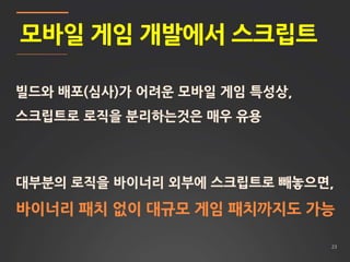 23
모바일 게임 개발에서 스크립트
빌드와 배포(심사)가 어려운 모바일 게임 특성상,
스크립트로 로직을 분리하는것은 매우 유용
대부분의 로직을 바이너리 외부에 스크립트로 빼놓으면,
바이너리 패치 없이 대규모 게임 패치까지도 가능
 