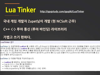 28
Lua Tinker
국내 게임 개발자 Zupet님이 개발 (현 NCSoft 근무)
C++ <-> 루아 통신 (루아 바인딩) 라이브러리
가볍고 쓰기 편하다.
http://gpgstudy.com/gpgiki/LuaTinker
 