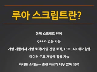 루아 스크립트란?
동적 스크립트 언어
C++과 연동 가능
게임 개발에서 게임 로직(게임 진행 로직, FSM, AI) 제작 활용
데이터 주도 개발에 활용 가능
자세한 소개는… 관련 자료가 너무 많아 생략
 
