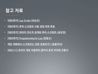 참고 자료
• [데브루키] Lua Script (권승진)
• [데브루키] 루아 스크립트 사용 경험 여부 투표
• [데브루키] 데이터 주도적 설계와 루아 스크립트 (최우영)
• [데브루키] Programming in Lua (정용수)
• 게임 개발에서 스크립트는 정말 유용한가? (알콜코더)
• [NDC11] 온라인 게임 처음부터 끝까지 동적 언어로 만들기
 