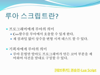 루아 스크립트란?
 프로그래머에게 루아의 의미
 C++함수를 루아에서 호출할 수 있게 한다.
 재 컴파일 없이 상수를 변형 시켜 테스트 할 수 있다.
 기획자에게 루아의 의미
 루아 문법만 알아도 프로그래머가 만든 코어 부분을 제
어하여 사건을 맘대로 구성할 수 있다.
[데브루키] 권승진-Lua Script
 