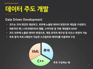 8
데이터 주도 개발
Data Driven Development
• 코드는 코어 엔진만 제공하고, 외부에 노출된 데이터 변경으로 게임을 구성한다.
• 대표적인 예 ) 스타크래프트의 맵툴, 스카이림 및 각종 게임들의 MOD
• 코드 외부에 노출된 데이터 변경으로, 게임 로직의 재구성 및 리소스 변경이 가능
• 주로 동적 프로그래밍이 가능한 스크립트와 데이터를 이용하여 구성
루아
C++
XML
주로 구성하는 예
 