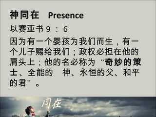 神同在 Presence
以赛亚书 9 ： 6
因为有一个婴孩为我们而生，有一
个儿子赐给我们；政权必担在他的
肩头上；他的名必称为“奇妙的策
士、全能的　神、永恒的父、和平
的君”。
 