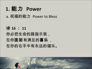 1. 能力 Power
a. 祝福的能力 Power to Bless
诗 16 ： 11
你必把生命的路指示我，
在你面前有满足的喜乐，
在你的右手中有永远的福乐。
 