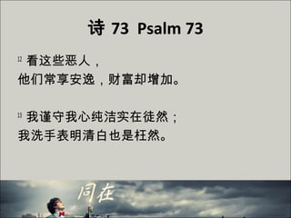 诗 73 Psalm 73
12
看这些恶人，
他们常享安逸，财富却增加。
13
我谨守我心纯洁实在徒然；
我洗手表明清白也是枉然。
 