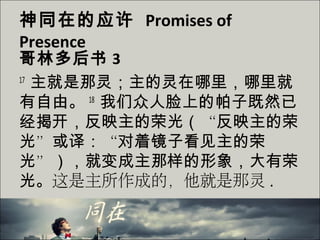 神同在的应许 Promises of
Presence
哥林多后书 3
17
主就是那灵；主的灵在哪里，哪里就
有自由。 18
我们众人脸上的帕子既然已
经揭开，反映主的荣光（“反映主的荣
光”或译：“对着镜子看见主的荣
光”），就变成主那样的形象，大有荣
光。这是主所作成的，他就是那灵 .
 