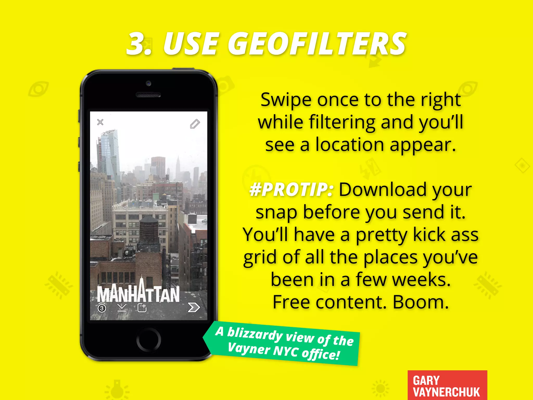 GARY
VAYNERCHUK
Swipe once to the right
while filtering and you’ll
see a location appear.
#PROTIP: Download your
snap before you send it.
You’ll have a pretty kick ass
grid of all the places you’ve
been in a few weeks.
Free content. Boom.
3. USE GEOFILTERS
A blizzardy view of theVayner NYC office!
 