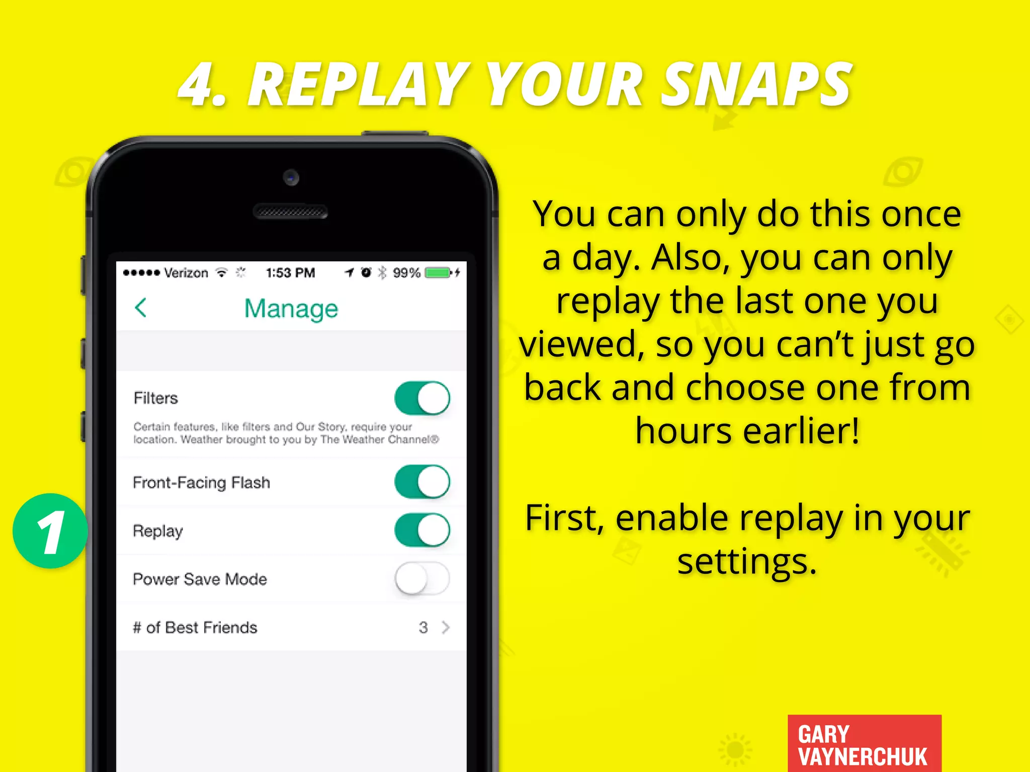 GARY
VAYNERCHUK
You can only do this once
a day. Also, you can only
replay the last one you
viewed, so you can’t just go
back and choose one from
hours earlier!
First, enable replay in your
settings.
4. REPLAY YOUR SNAPS
1
 