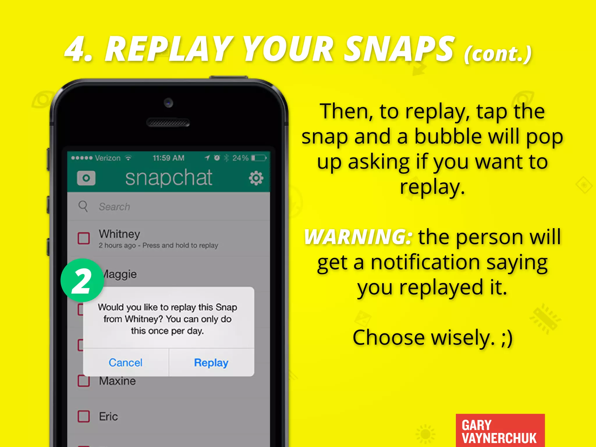 GARY
VAYNERCHUK
Then, to replay, tap the
snap and a bubble will pop
up asking if you want to
replay.
WARNING: the person will
get a notification saying
you replayed it.
Choose wisely. ;)
4. REPLAY YOUR SNAPS (cont.)
2
 