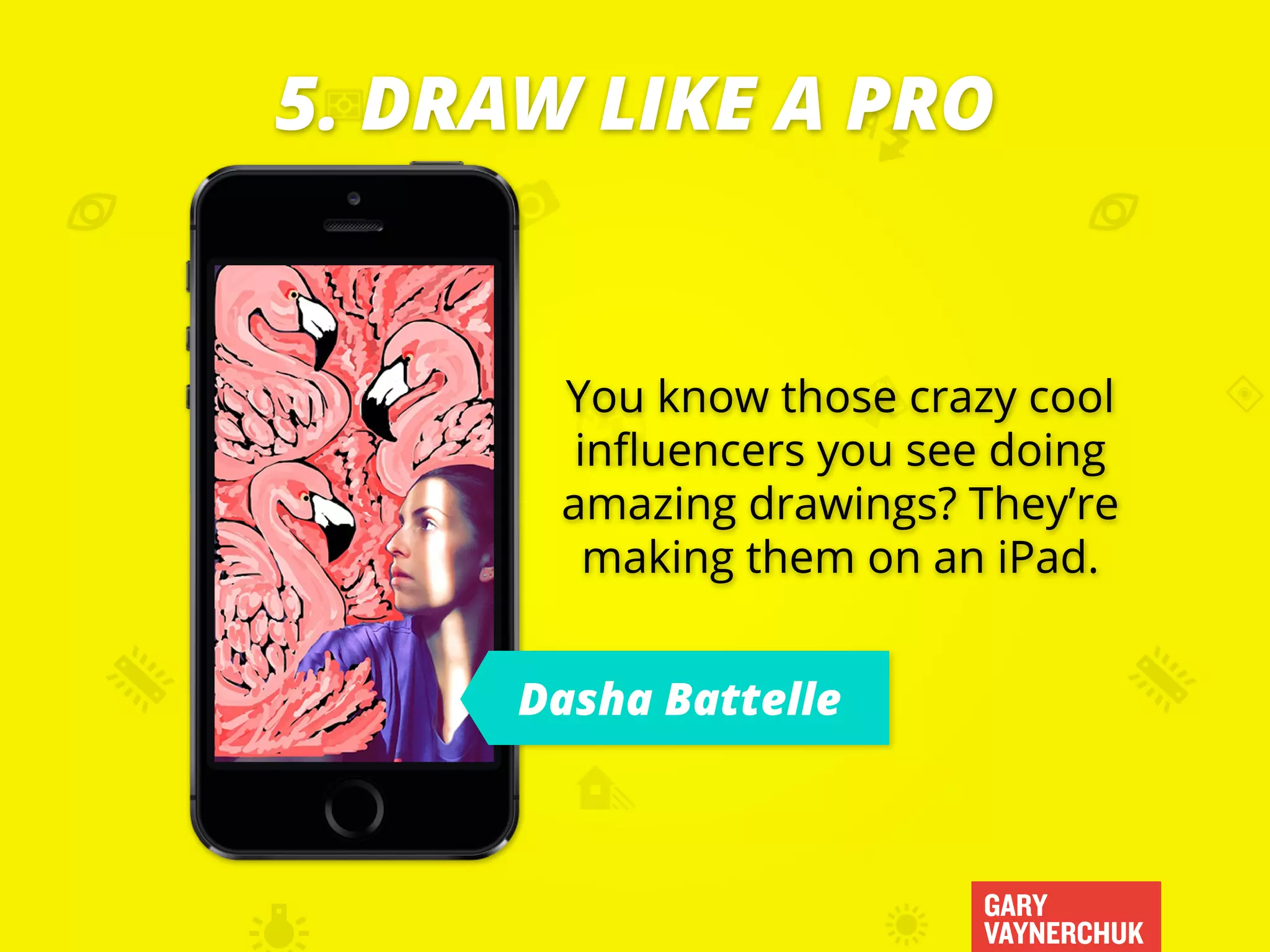 GARY
VAYNERCHUK
You know those crazy cool
influencers you see doing
amazing drawings? They’re
making them on an iPad.
5. DRAW LIKE A PRO
Dasha Battelle
 