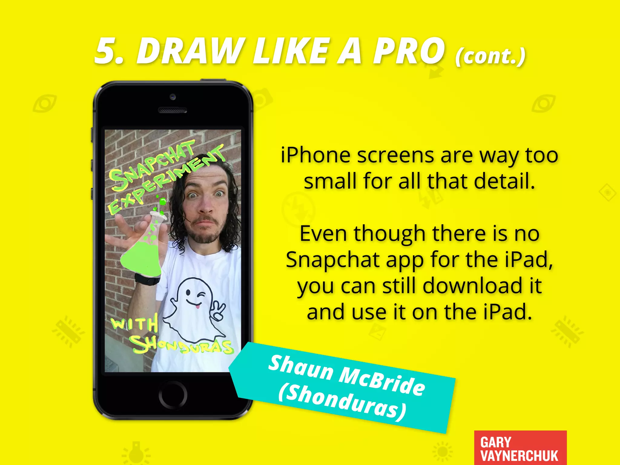 GARY
VAYNERCHUK
iPhone screens are way too
small for all that detail.
Even though there is no
Snapchat app for the iPad,
you can still download it
and use it on the iPad.
5. DRAW LIKE A PRO (cont.)
Shaun McBride(Shonduras)
 