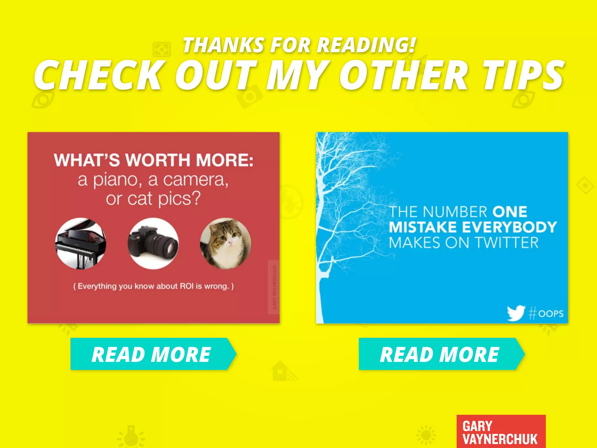 GARY
VAYNERCHUK
CHECK OUT MY OTHER TIPS
THANKS FOR READING!
READ MORE READ MORE
 