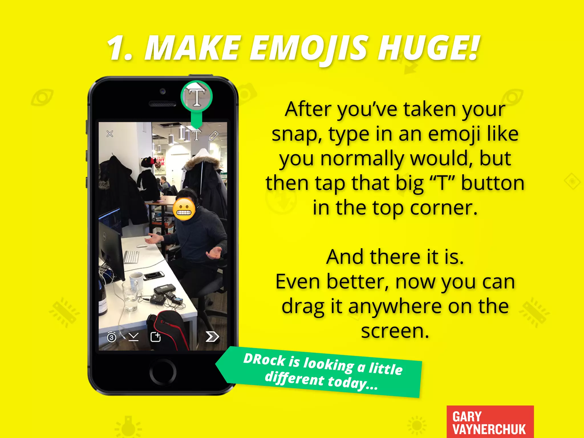 After you’ve taken your
snap, type in an emoji like
you normally would, but
then tap that big “T” button
in the top corner.
And there it is.
Even better, now you can
drag it anywhere on the
screen.
GARY
VAYNERCHUK
1. MAKE EMOJIS HUGE!
DRock is looking a littledifferent today...
 