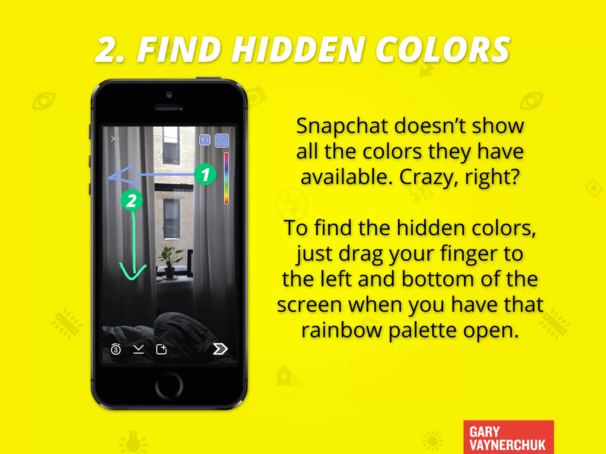 GARY
VAYNERCHUK
Snapchat doesn’t show
all the colors they have
available. Crazy, right?
To find the hidden colors,
just drag your finger to
the left and bottom of the
screen when you have that
rainbow palette open.
2. FIND HIDDEN COLORS
1
2
 