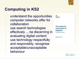 .
Computing in KS2
understand the opportunities
computer networks offer for
collaboration
use search technologies
effectively ... be discerning in
evaluating digital content
use technology respectfully
and responsibly; recognise
acceptable/unacceptable
behaviour
DfE, 2013
 
