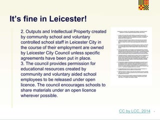 .
It’s fine in Leicester!
2. Outputs and Intellectual Property created
by community school and voluntary
controlled school staff in Leicester City in
the course of their employment are owned
by Leicester City Council unless specific
agreements have been put in place.
3. The council provides permission for
educational resources created by
community and voluntary aided school
employees to be released under open
licence. The council encourages schools to
share materials under an open licence
wherever possible.
CC by LCC, 2014
 