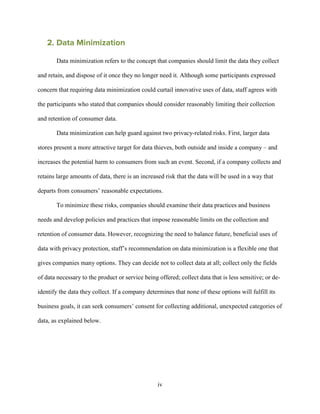 iv
2. Data Minimization
Data minimization refers to the concept that companies should limit the data they collect
and retain, and dispose of it once they no longer need it. Although some participants expressed
concern that requiring data minimization could curtail innovative uses of data, staff agrees with
the participants who stated that companies should consider reasonably limiting their collection
and retention of consumer data.
Data minimization can help guard against two privacy-related risks. First, larger data
stores present a more attractive target for data thieves, both outside and inside a company – and
increases the potential harm to consumers from such an event. Second, if a company collects and
retains large amounts of data, there is an increased risk that the data will be used in a way that
departs from consumers’ reasonable expectations.
To minimize these risks, companies should examine their data practices and business
needs and develop policies and practices that impose reasonable limits on the collection and
retention of consumer data. However, recognizing the need to balance future, beneficial uses of
data with privacy protection, staff’s recommendation on data minimization is a flexible one that
gives companies many options. They can decide not to collect data at all; collect only the fields
of data necessary to the product or service being offered; collect data that is less sensitive; or de-
identify the data they collect. If a company determines that none of these options will fulfill its
business goals, it can seek consumers’ consent for collecting additional, unexpected categories of
data, as explained below.
 