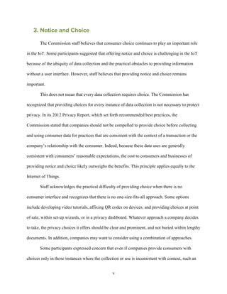 v
3. Notice and Choice
The Commission staff believes that consumer choice continues to play an important role
in the IoT. Some participants suggested that offering notice and choice is challenging in the IoT
because of the ubiquity of data collection and the practical obstacles to providing information
without a user interface. However, staff believes that providing notice and choice remains
important.
This does not mean that every data collection requires choice. The Commission has
recognized that providing choices for every instance of data collection is not necessary to protect
privacy. In its 2012 Privacy Report, which set forth recommended best practices, the
Commission stated that companies should not be compelled to provide choice before collecting
and using consumer data for practices that are consistent with the context of a transaction or the
company’s relationship with the consumer. Indeed, because these data uses are generally
consistent with consumers’ reasonable expectations, the cost to consumers and businesses of
providing notice and choice likely outweighs the benefits. This principle applies equally to the
Internet of Things.
Staff acknowledges the practical difficulty of providing choice when there is no
consumer interface and recognizes that there is no one-size-fits-all approach. Some options
include developing video tutorials, affixing QR codes on devices, and providing choices at point
of sale, within set-up wizards, or in a privacy dashboard. Whatever approach a company decides
to take, the privacy choices it offers should be clear and prominent, and not buried within lengthy
documents. In addition, companies may want to consider using a combination of approaches.
Some participants expressed concern that even if companies provide consumers with
choices only in those instances where the collection or use is inconsistent with context, such an
 