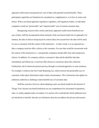 vi
approach could restrict unexpected new uses of data with potential societal benefits. These
participants urged that use limitations be considered as a supplement to, or in lieu of, notice and
choice. With a use-based approach, legislators, regulators, self-regulatory bodies, or individual
companies would set “permissible” and “impermissible” uses of certain consumer data.
Recognizing concerns that a notice and choice approach could restrict beneficial new
uses of data, staff has incorporated certain elements of the use-based model into its approach. For
instance, the idea of choices being keyed to context takes into account how the data will be used:
if a use is consistent with the context of the interaction – in other words, it is an expected use –
then a company need not offer a choice to the consumer. For uses that would be inconsistent with
the context of the interaction (i.e., unexpected), companies should offer clear and conspicuous
choices. In addition, if a company collects a consumer’s data and de-identifies that data
immediately and effectively, it need not offer choices to consumers about this collection.
Furthermore, the Commission protects privacy through a use-based approach, in some instances.
For example, it enforces the Fair Credit Reporting Act, which restricts the permissible uses of
consumer credit report information under certain circumstances. The Commission also applies its
unfairness authority to challenge certain harmful uses of consumer data.
Staff has concerns, however, about adopting a pure use-based model for the Internet of
Things. First, because use-based limitations are not comprehensively articulated in legislation,
rules, or widely-adopted codes of conduct, it is unclear who would decide which additional uses
are beneficial or harmful. Second, use limitations alone do not address the privacy and security
 