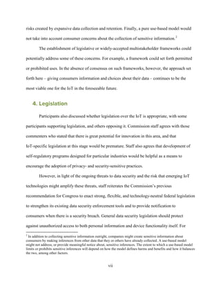 vii
risks created by expansive data collection and retention. Finally, a pure use-based model would
not take into account consumer concerns about the collection of sensitive information.2
The establishment of legislative or widely-accepted multistakeholder frameworks could
potentially address some of these concerns. For example, a framework could set forth permitted
or prohibited uses. In the absence of consensus on such frameworks, however, the approach set
forth here – giving consumers information and choices about their data – continues to be the
most viable one for the IoT in the foreseeable future.
4. Legislation
Participants also discussed whether legislation over the IoT is appropriate, with some
participants supporting legislation, and others opposing it. Commission staff agrees with those
commenters who stated that there is great potential for innovation in this area, and that
IoT-specific legislation at this stage would be premature. Staff also agrees that development of
self-regulatory programs designed for particular industries would be helpful as a means to
encourage the adoption of privacy- and security-sensitive practices.
However, in light of the ongoing threats to data security and the risk that emerging IoT
technologies might amplify these threats, staff reiterates the Commission’s previous
recommendation for Congress to enact strong, flexible, and technology-neutral federal legislation
to strengthen its existing data security enforcement tools and to provide notification to
consumers when there is a security breach. General data security legislation should protect
against unauthorized access to both personal information and device functionality itself. For
2
In addition to collecting sensitive information outright, companies might create sensitive information about
consumers by making inferences from other data that they or others have already collected. A use-based model
might not address, or provide meaningful notice about, sensitive inferences. The extent to which a use-based model
limits or prohibits sensitive inferences will depend on how the model defines harms and benefits and how it balances
the two, among other factors.
 