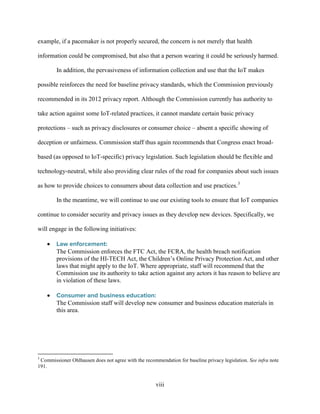 viii
example, if a pacemaker is not properly secured, the concern is not merely that health
information could be compromised, but also that a person wearing it could be seriously harmed.
In addition, the pervasiveness of information collection and use that the IoT makes
possible reinforces the need for baseline privacy standards, which the Commission previously
recommended in its 2012 privacy report. Although the Commission currently has authority to
take action against some IoT-related practices, it cannot mandate certain basic privacy
protections – such as privacy disclosures or consumer choice – absent a specific showing of
deception or unfairness. Commission staff thus again recommends that Congress enact broad-
based (as opposed to IoT-specific) privacy legislation. Such legislation should be flexible and
technology-neutral, while also providing clear rules of the road for companies about such issues
as how to provide choices to consumers about data collection and use practices.3
In the meantime, we will continue to use our existing tools to ensure that IoT companies
continue to consider security and privacy issues as they develop new devices. Specifically, we
will engage in the following initiatives:
• Law enforcement:
The Commission enforces the FTC Act, the FCRA, the health breach notification
provisions of the HI-TECH Act, the Children’s Online Privacy Protection Act, and other
laws that might apply to the IoT. Where appropriate, staff will recommend that the
Commission use its authority to take action against any actors it has reason to believe are
in violation of these laws.
• Consumer and business education:
The Commission staff will develop new consumer and business education materials in
this area.
3
Commissioner Ohlhausen does not agree with the recommendation for baseline privacy legislation. See infra note
191.
 