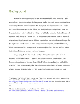 1
Background
Technology is quickly changing the way we interact with the world around us. Today,
companies are developing products for the consumer market that would have been unimaginable
a decade ago: Internet-connected cameras that allow you to post pictures online with a single
click; home automation systems that turn on your front porch light when you leave work; and
bracelets that share with your friends how far you have biked or run during the day. These are all
examples of the Internet of Things (“IoT”), an interconnected environment where all manner of
objects have a digital presence and the ability to communicate with other objects and people. The
IoT explosion is already around us, in the form of wearable computers, smart health trackers,
connected smoke detectors and light bulbs, and essentially any other Internet-connected device
that isn’t a mobile phone, tablet, or traditional computer.
Six years ago, for the first time, the number of “things” connected to the Internet
surpassed the number of people.1
Yet we are still at the beginning of this technology trend.
Experts estimate that, as of this year, there will be 25 billion connected devices, and by 2020,
50 billion.2
Some estimate that by 2020, 90% of consumer cars will have an Internet connection,
up from less than 10 percent in 2013.3
Three and one-half billion sensors already are in the
1
DAVE EVANS, CISCO INTERNET BUS. SOLUTIONS GRP., THE INTERNET OF THINGS: HOW THE NEXT EVOLUTION OF
THE INTERNET IS CHANGING EVERYTHING 3 (2011), available at
http://www.cisco.com/web/about/ac79/docs/innov/IoT_IBSG_0411FINAL.pdf. These estimates include all types of
connected devices, not just those aimed at the consumer market.
2
Id.
3
TELEFONICA, CONNECTED CAR INDUSTRY REPORT 2013 9 (2013), available at
http://websrvc.net/2013/telefonica/Telefonica%20Digital_Connected_Car2013_Full_Report_English.pdf.
 