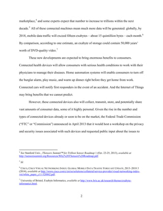 2
marketplace,4
and some experts expect that number to increase to trillions within the next
decade.5
All of these connected machines mean much more data will be generated: globally, by
2018, mobile data traffic will exceed fifteen exabytes – about 15 quintillion bytes – each month.6
By comparison, according to one estimate, an exabyte of storage could contain 50,000 years’
worth of DVD-quality video.7
These new developments are expected to bring enormous benefits to consumers.
Connected health devices will allow consumers with serious health conditions to work with their
physicians to manage their diseases. Home automation systems will enable consumers to turn off
the burglar alarm, play music, and warm up dinner right before they get home from work.
Connected cars will notify first responders in the event of an accident. And the Internet of Things
may bring benefits that we cannot predict.
However, these connected devices also will collect, transmit, store, and potentially share
vast amounts of consumer data, some of it highly personal. Given the rise in the number and
types of connected devices already or soon to be on the market, the Federal Trade Commission
(“FTC” or “Commission”) announced in April 2013 that it would host a workshop on the privacy
and security issues associated with such devices and requested public input about the issues to
4
See Stanford Univ., TSensors Summit™ for Trillion Sensor Roadmap 1 (Oct. 23-25, 2013), available at
http://tsensorssummit.org/Resources/Why%20TSensors%20Roadmap.pdf.
5
Id.
6
CISCO, CISCO VISUAL NETWORKING INDEX: GLOBAL MOBILE DATA TRAFFIC FORECAST UPDATE, 2013–2018 3
(2014), available at http://www.cisco.com/c/en/us/solutions/collateral/service-provider/visual-networking-index-
vni/white_paper_c11-520862.pdf.
7
University of Bristol, Exabyte Informatics, available at http://www.bris.ac.uk/research/themes/exabyte-
informatics.html.
 