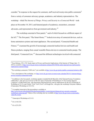 3
consider.8
In response to the request for comment, staff received twenty-nine public comments9
from a variety of consumer advocacy groups, academics, and industry representatives. The
workshop – titled The Internet of Things: Privacy and Security in a Connected World – took
place on November 19, 2013, and featured panels of academics, researchers, consumer
advocates, and representatives from government and industry.10
The workshop consisted of four panels,11
each of which focused on a different aspect of
the IoT.12
The first panel, “The Smart Home,”13
looked at an array of connected devices, such as
home automation systems and smart appliances. The second panel, “Connected Health and
Fitness,”14
examined the growth of increasingly connected medical devices and health and
fitness products, ranging from casual wearable fitness devices to connected insulin pumps. The
third panel, “Connected Cars,”15
discussed the different technologies involved with connected
8
Press Release, FTC, FTC Seeks Input on Privacy and Security Implications of the Internet of Things (Apr. 17,
2013), available at http://www.ftc.gov/news-events/press-releases/2013/04/ftc-seeks-input-privacy-and-security-
implications-internet-things.
9
Pre-workshop comments (“#484 cmt.”) are available at http://www.ftc.gov/policy/public-comments/initiative-484.
10
For a description of the workshop, see http://www.ftc.gov/news-events/events-calendar/2013/11/internet-things-
privacy-security-connected-world.
11
In addition to the four panels, workshop speakers included Keith Marzullo of the National Science Foundation
(“Marzullo”), who gave an overview of the IoT space (Transcript of Workshop at 15-34); Carolyn Nguyen
(“Nguyen”) of Microsoft Corp., who discussed contextual privacy and its implications for the IoT (Transcript of
Workshop at 35-51); and Vinton “Vint” Cerf (“Cerf”) of Google Inc., who gave the workshop’s Keynote Address
(Transcript of Workshop at 118-153).
12
A complete transcript of the proceeding is available at
http://www.ftc.gov/sites/default/files/documents/public_events/internet-things-privacy-security-connected-
world/final_transcript.pdf. Videos of the workshop also are available at http://www.ftc.gov/news-events/audio-
video/ftc-events.
13
Transcript of Workshop at 52-115.
14
Id. at 164-234.
15
Id. at 235-291.
 