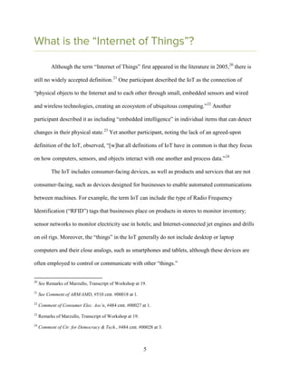 5
What is the “Internet of Things”?
Although the term “Internet of Things” first appeared in the literature in 2005,20
there is
still no widely accepted definition.21
One participant described the IoT as the connection of
“physical objects to the Internet and to each other through small, embedded sensors and wired
and wireless technologies, creating an ecosystem of ubiquitous computing.”22
Another
participant described it as including “embedded intelligence” in individual items that can detect
changes in their physical state.23
Yet another participant, noting the lack of an agreed-upon
definition of the IoT, observed, “[w]hat all definitions of IoT have in common is that they focus
on how computers, sensors, and objects interact with one another and process data.”24
The IoT includes consumer-facing devices, as well as products and services that are not
consumer-facing, such as devices designed for businesses to enable automated communications
between machines. For example, the term IoT can include the type of Radio Frequency
Identification (“RFID”) tags that businesses place on products in stores to monitor inventory;
sensor networks to monitor electricity use in hotels; and Internet-connected jet engines and drills
on oil rigs. Moreover, the “things” in the IoT generally do not include desktop or laptop
computers and their close analogs, such as smartphones and tablets, although these devices are
often employed to control or communicate with other “things.”
20
See Remarks of Marzullo, Transcript of Workshop at 19.
21
See Comment of ARM/AMD, #510 cmt. #00018 at 1.
22
Comment of Consumer Elec. Ass’n, #484 cmt. #00027 at 1.
23
Remarks of Marzullo, Transcript of Workshop at 19.
24
Comment of Ctr. for Democracy & Tech., #484 cmt. #00028 at 3.
 