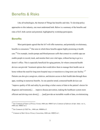 7
Benefits & Risks
Like all technologies, the Internet of Things has benefits and risks. To develop policy
approaches to this industry, one must understand both. Below is a summary of the benefits and
risks of IoT, both current and potential, highlighted by workshop participants.
Benefits
Most participants agreed that the IoT will offer numerous, and potentially revolutionary,
benefits to consumers.25
One area in which these benefits appear highly promising is health
care.26
For example, insulin pumps and blood-pressure cuffs that connect to a mobile app can
enable people to record, track, and monitor their own vital signs, without having to go to a
doctor’s office. This is especially beneficial for aging patients, for whom connected health
devices can provide “treatment options that would allow them to manage their health care at
home without the need for long-term hospital stays or transition to a long-term care facility.”27
Patients can also give caregivers, relatives, and doctors access to their health data through these
apps, resulting in numerous benefits. As one panelist noted, connected health devices can
“improve quality of life and safety by providing a richer source of data to the patient’s doctor for
diagnosis and treatment[,] . . . improve disease prevention, making the healthcare system more
efficient and driving costs down[,] . . . [and] provide an incredible wealth of data, revolutionizing
25
See Comment of Future of Privacy Forum, #484 cmt. #00013 at 4; Comment of Software & Info. Indus. Ass’n.,
#484 cmt. #00025 at 2.
26
See Comment of AT&T Inc., #484 cmt. #00004 at 5.
27
Comment of Med. Device Privacy Consortium, #484 cmt. #00022 at 1.
 