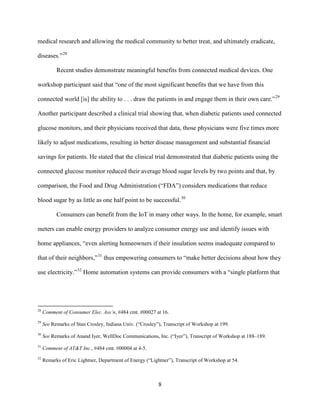 8
medical research and allowing the medical community to better treat, and ultimately eradicate,
diseases.”28
Recent studies demonstrate meaningful benefits from connected medical devices. One
workshop participant said that “one of the most significant benefits that we have from this
connected world [is] the ability to . . . draw the patients in and engage them in their own care.”29
Another participant described a clinical trial showing that, when diabetic patients used connected
glucose monitors, and their physicians received that data, those physicians were five times more
likely to adjust medications, resulting in better disease management and substantial financial
savings for patients. He stated that the clinical trial demonstrated that diabetic patients using the
connected glucose monitor reduced their average blood sugar levels by two points and that, by
comparison, the Food and Drug Administration (“FDA”) considers medications that reduce
blood sugar by as little as one half point to be successful.30
Consumers can benefit from the IoT in many other ways. In the home, for example, smart
meters can enable energy providers to analyze consumer energy use and identify issues with
home appliances, “even alerting homeowners if their insulation seems inadequate compared to
that of their neighbors,”31
thus empowering consumers to “make better decisions about how they
use electricity.”32
Home automation systems can provide consumers with a “single platform that
28
Comment of Consumer Elec. Ass’n, #484 cmt. #00027 at 16.
29
See Remarks of Stan Crosley, Indiana Univ. (“Crosley”), Transcript of Workshop at 199.
30
See Remarks of Anand Iyer, WellDoc Communications, Inc. (“Iyer”), Transcript of Workshop at 188–189.
31
Comment of AT&T Inc., #484 cmt. #00004 at 4-5.
32
Remarks of Eric Lightner, Department of Energy (“Lightner”), Transcript of Workshop at 54.
 