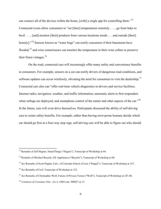 9
can connect all of the devices within the home, [with] a single app for controlling them.”33
Connected ovens allow consumers to “set [their] temperatures remotely . . . , go from bake to
broil . . . , [and] monitor [their] products from various locations inside . . . and outside [their]
home[s].”34
Sensors known as “water bugs” can notify consumers if their basements have
flooded,35
and wine connoisseurs can monitor the temperature in their wine cellars to preserve
their finest vintages.36
On the road, connected cars will increasingly offer many safety and convenience benefits
to consumers. For example, sensors on a car can notify drivers of dangerous road conditions, and
software updates can occur wirelessly, obviating the need for consumers to visit the dealership.37
Connected cars also can “offer real-time vehicle diagnostics to drivers and service facilities;
Internet radio; navigation, weather, and traffic information; automatic alerts to first responders
when airbags are deployed; and smartphone control of the starter and other aspects of the car.”38
In the future, cars will even drive themselves. Participants discussed the ability of self-driving
cars to create safety benefits. For example, rather than having error-prone humans decide which
car should go first at a four-way stop sign, self-driving cars will be able to figure out who should
33
Remarks of Jeff Hagins, SmartThings (“Hagins”), Transcript of Workshop at 64.
34
Remarks of Michael Beyerle, GE Appliances (“Beyerle”), Transcript of Workshop at 60.
35
See Remarks of Scott Peppet, Univ. of Colorado School of Law (“Peppet”), Transcript of Workshop at 167.
36
See Remarks of Cerf, Transcript of Workshop at 132.
37
See Remarks of Christopher Wolf, Future of Privacy Forum (“Wolf”), Transcript of Workshop at 247-48.
38
Comment of Consumer Elec. Ass’n, #484 cmt. #00027 at 13.
 