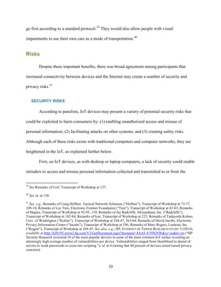 10
go first according to a standard protocol.39
They would also allow people with visual
impairments to use their own cars as a mode of transportation.40
Risks
Despite these important benefits, there was broad agreement among participants that
increased connectivity between devices and the Internet may create a number of security and
privacy risks.41
SECURITY RISKS
According to panelists, IoT devices may present a variety of potential security risks that
could be exploited to harm consumers by: (1) enabling unauthorized access and misuse of
personal information; (2) facilitating attacks on other systems; and (3) creating safety risks.
Although each of these risks exists with traditional computers and computer networks, they are
heightened in the IoT, as explained further below.
First, on IoT devices, as with desktop or laptop computers, a lack of security could enable
intruders to access and misuse personal information collected and transmitted to or from the
39
See Remarks of Cerf, Transcript of Workshop at 127.
40
See id. at 138.
41
See, e.g., Remarks of Craig Heffner, Tactical Network Solutions (“Heffner”), Transcript of Workshop at 73-77,
109-10; Remarks of Lee Tien, Electronic Frontier Foundation (“Tien”), Transcript of Workshop at 82-83; Remarks
of Hagins, Transcript of Workshop at 92-93, 110; Remarks of Jay Radcliffe, InGuardians, Inc. (“Radcliffe”),
Transcript of Workshop at 182-84; Remarks of Iyer, Transcript of Workshop at 223; Remarks of Tadayoshi Kohno,
Univ. of Washington (“Kohno”), Transcript of Workshop at 244-47, 263-64; Remarks of David Jacobs, Electronic
Privacy Information Center (“Jacobs”), Transcript of Workshop at 296; Remarks of Marc Rogers, Lookout, Inc.
(“Rogers”), Transcript of Workshop at 344-45. See also, e.g., HP, INTERNET OF THINGS RESEARCH STUDY 5 (2014),
available at http://h20195.www2.hp.com/V2/GetDocument.aspx?docname=4AA5-4759ENW&cc=us&lc=en (“HP
Security Research reviewed 10 of the most popular devices in some of the most common IoT niches revealing an
alarmingly high average number of vulnerabilities per device. Vulnerabilities ranged from Heartbleed to denial of
service to weak passwords to cross-site scripting.”); id. at 4 (noting that 80 percent of devices tested raised privacy
concerns).
 