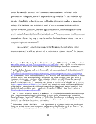 11
device. For example, new smart televisions enable consumers to surf the Internet, make
purchases, and share photos, similar to a laptop or desktop computer. 42
Like a computer, any
security vulnerabilities in these televisions could put the information stored on or transmitted
through the television at risk. If smart televisions or other devices store sensitive financial
account information, passwords, and other types of information, unauthorized persons could
exploit vulnerabilities to facilitate identity theft or fraud.43
Thus, as consumers install more smart
devices in their homes, they may increase the number of vulnerabilities an intruder could use to
compromise personal information.44
Second, security vulnerabilities in a particular device may facilitate attacks on the
consumer’s network to which it is connected, or enable attacks on other systems.45
For example,
42
See, e.g., Erica Fink & Laurie Segall, Your TV might be watching you, CNN MONEY (Aug. 1, 2013), available at
http://money.cnn.com/2013/08/01/technology/security/tv-hack/index.html (“Today’s high-end televisions are almost
all equipped with ‘smart’ PC-like features, including Internet connectivity, apps, microphones and cameras.”).
43
See Mario Ballano Barcena et al., Security Response, How safe is your quantified self?, SYMANTEC (Version 1.1 –
Aug. 11, 2014), available at
www.symantec.com/content/en/us/enterprise/media/security_response/whitepapers/how-safe-is-your-quantified-
self.pdf (noting risks relating to IoT including identity theft). According to the most recent statistics from the Bureau
of Justice Statistics of the Department of Justice, an estimated 16.6 million Americans – about seven percent of
Americans sixteen or older – experienced at least one incident of identity theft in 2012. Losses due to personal
identity theft totaled $24.7 billion, billions of dollars more than the losses for all other property crimes combined.
BUREAU OF JUSTICE STATISTICS, U.S. DEP’T OF JUSTICE, VICTIMS OF IDENTITY THEFT, 2012 (Dec. 2013)), available
at http://www.bjs.gov/content/pub/pdf/vit12.pdf. Another study demonstrated that one in four people who received
notice of a breach involving their personal information were victims of identity theft, a significantly higher figure
than for individuals who did not receive a breach notice. See Javelin, 2013 Identity Fraud Report, available at
https://www.javelinstrategy.com/brochure/276.
44
See, e.g., Remarks of Marzullo, Transcript of Workshop at 18-19 (discussing ubiquitous or pervasive computing);
id. at 28-30 (discussing potential security vulnerabilities in devices ranging from pacemakers to automobiles);
Remarks of Nguyen, Transcript of Workshop at 35 (“the first thing that really comes to mind are the sensors that are
expected to be ubiquitously present and the potential for everything inanimate, whether it be in the home, in the car,
or attached to the individual, to measure and transmit data”).
45
See Remarks of Heffner, Transcript at 113 (“[I]f I, as someone out on the Internet, can break into a device that is
inside your network, I am now inside your network and I can access other things that you do care about . . . . There
should never be a device on your network that you shouldn’t care about the security of.”).
 