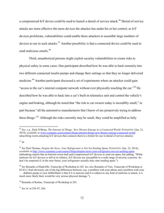 12
a compromised IoT device could be used to launch a denial of service attack.46
Denial of service
attacks are more effective the more devices the attacker has under his or her control; as IoT
devices proliferate, vulnerabilities could enable these attackers to assemble large numbers of
devices to use in such attacks.47
Another possibility is that a connected device could be used to
send malicious emails.48
Third, unauthorized persons might exploit security vulnerabilities to create risks to
physical safety in some cases. One participant described how he was able to hack remotely into
two different connected insulin pumps and change their settings so that they no longer delivered
medicine.49
Another participant discussed a set of experiments where an attacker could gain
“access to the car’s internal computer network without ever physically touching the car.”50
He
described how he was able to hack into a car’s built-in telematics unit and control the vehicle’s
engine and braking, although he noted that “the risk to car owners today is incredibly small,” in
part because “all the automotive manufacturers that I know of are proactively trying to address
these things.”51
Although the risks currently may be small, they could be amplified as fully
46
See, e.g., Dick O’Brien, The Internet of Things: New Threats Emerge in a Connected World, SYMANTEC (Jan. 21,
2014), available at www.symantec.com/connect/blogs/internet-things-new-threats-emerge-connected-world
(describing worm attacking IoT devices that connects them to a botnet for use in denial of service attacks).
47
Id.
48
See Paul Thomas, Despite the News, Your Refrigerator is Not Yet Sending Spam, SYMANTEC (Jan. 23, 2014),
available at http://www.symantec.com/connect/blogs/despite-news-your-refrigerator-not-yet-sending-spam
(debunking reports that an Internet worm had used compromised IoT devices to send out spam, but adding, “While
malware for IoT devices is still in its infancy, IoT devices are susceptible to a wide range of security concerns. So
don’t be surprised if, in the near future, your refrigerator actually does start sending spam.”).
49
See Remarks of Radcliffe, Transcript of Workshop at 182. See also Remarks of Tien, Transcript of Workshop at
82-83 (“And obviously one of the big differences between, say, a problem with your phone and a problem with your
. . . diabetes pump or your defibrillator is that if it is insecure and it is subject to any kind of malware or attack, it is
much more likely there would be very serious physical damage.”).
50
Remarks of Kohno, Transcript of Workshop at 245.
51
See id. at 245-47, 266.
 